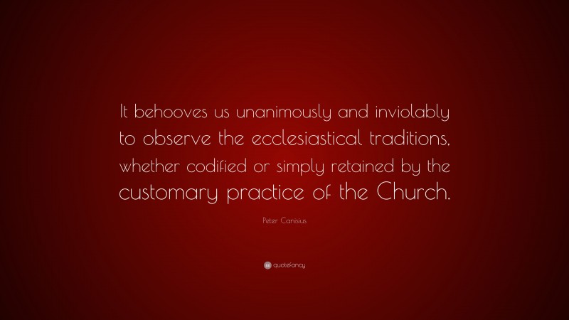 Peter Canisius Quote: “It behooves us unanimously and inviolably to observe the ecclesiastical traditions, whether codified or simply retained by the customary practice of the Church.”