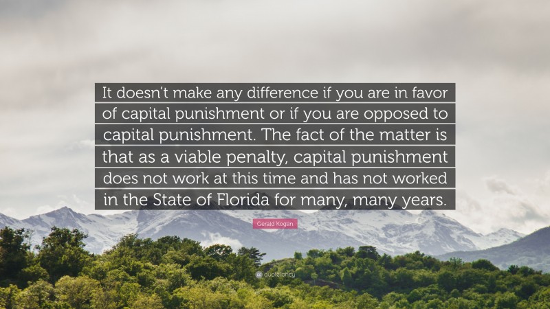 Gerald Kogan Quote: “It doesn’t make any difference if you are in favor of capital punishment or if you are opposed to capital punishment. The fact of the matter is that as a viable penalty, capital punishment does not work at this time and has not worked in the State of Florida for many, many years.”