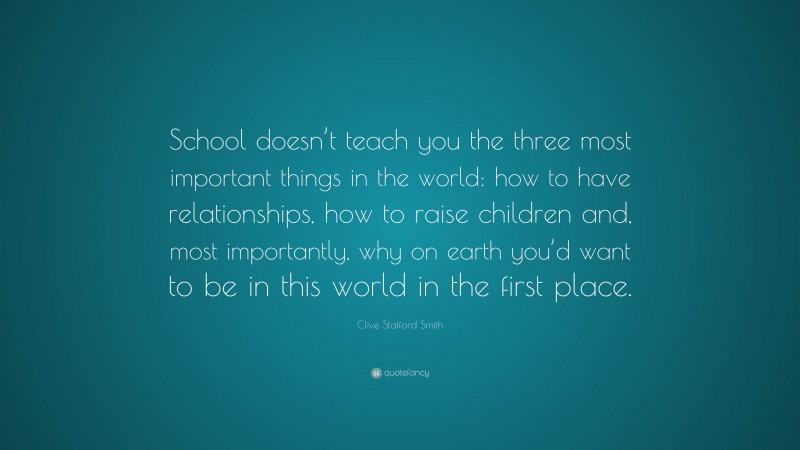Clive Stafford Smith Quote: “School doesn’t teach you the three most important things in the world: how to have relationships, how to raise children and, most importantly, why on earth you’d want to be in this world in the first place.”