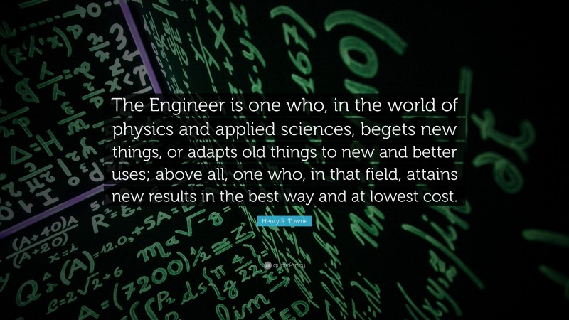 Henry R. Towne Quote: “The Engineer is one who, in the world of physics and applied sciences, begets new things, or adapts old things to new and better uses; above all, one who, in that field, attains new results in the best way and at lowest cost.”