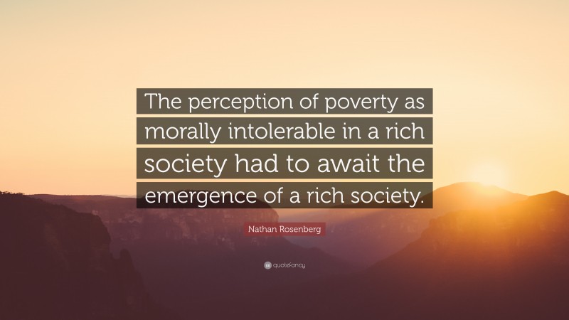 Nathan Rosenberg Quote: “The perception of poverty as morally intolerable in a rich society had to await the emergence of a rich society.”