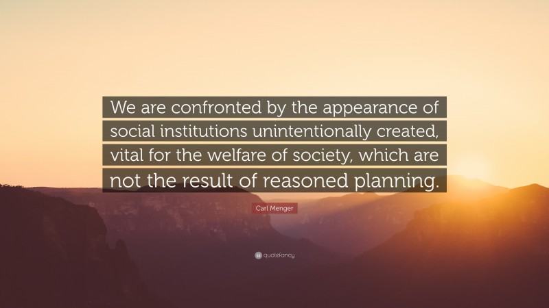 Carl Menger Quote: “We are confronted by the appearance of social institutions unintentionally created, vital for the welfare of society, which are not the result of reasoned planning.”