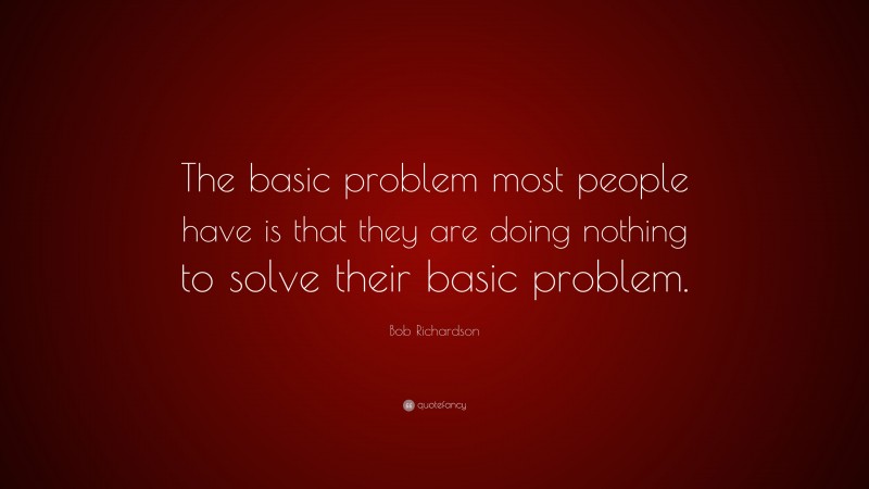 Bob Richardson Quote: “The basic problem most people have is that they are doing nothing to solve their basic problem.”