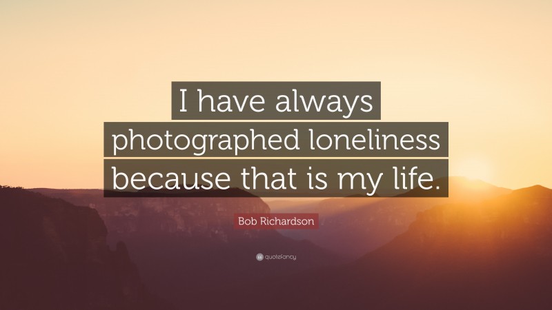 Bob Richardson Quote: “I have always photographed loneliness because that is my life.”