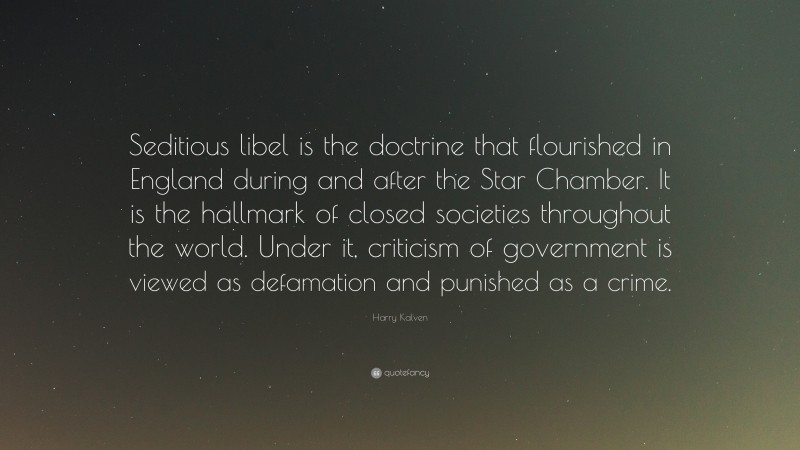 Harry Kalven Quote: “Seditious libel is the doctrine that flourished in England during and after the Star Chamber. It is the hallmark of closed societies throughout the world. Under it, criticism of government is viewed as defamation and punished as a crime.”