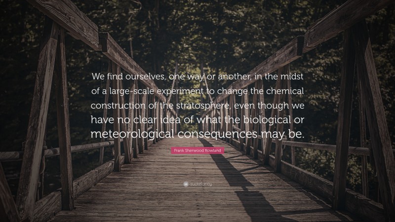 Frank Sherwood Rowland Quote: “We find ourselves, one way or another, in the midst of a large-scale experiment to change the chemical construction of the stratosphere, even though we have no clear idea of what the biological or meteorological consequences may be.”