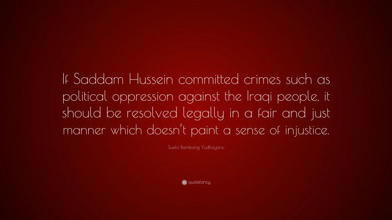 Susilo Bambang Yudhoyono Quote: “If Saddam Hussein committed crimes such as political oppression against the Iraqi people, it should be resolved legally in a fair and just manner which doesn’t paint a sense of injustice.”