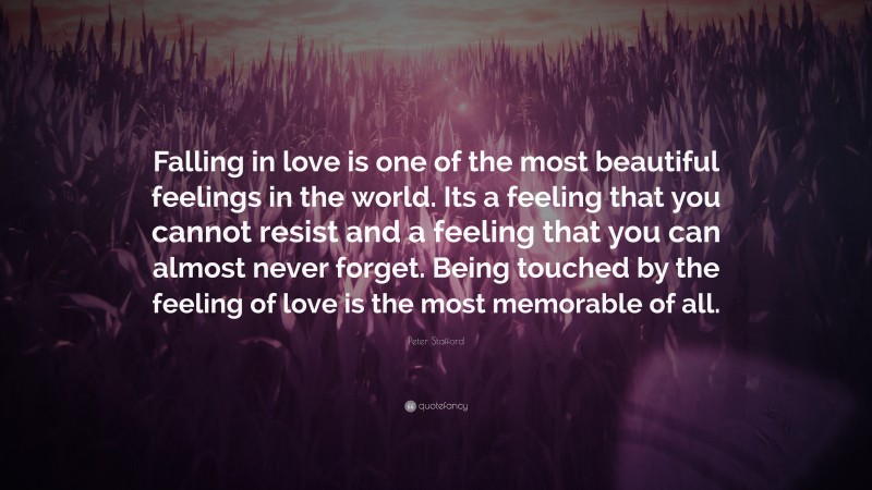 Peter Stafford Quote: “Falling in love is one of the most beautiful feelings in the world. Its a feeling that you cannot resist and a feeling that you can almost never forget. Being touched by the feeling of love is the most memorable of all.”