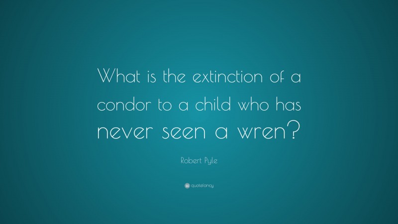 Robert Pyle Quote: “What is the extinction of a condor to a child who has never seen a wren?”