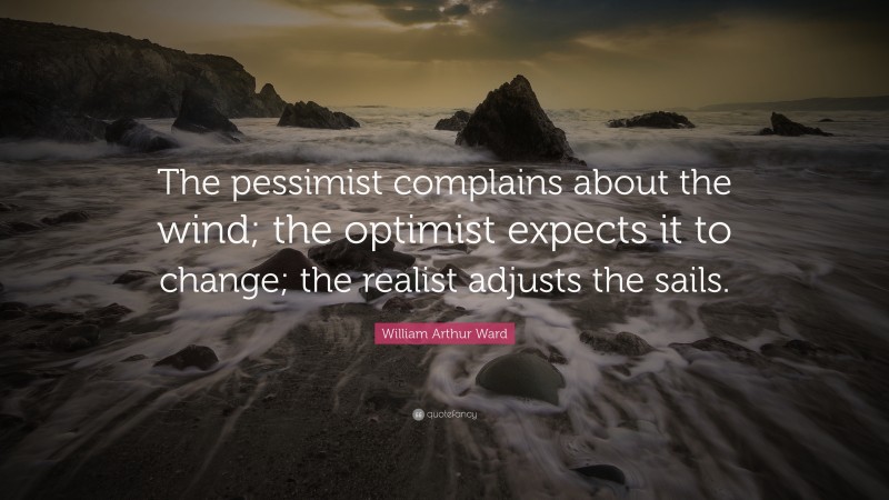 William Arthur Ward Quote: “The pessimist complains about the wind; the optimist expects it to change; the realist adjusts the sails.”