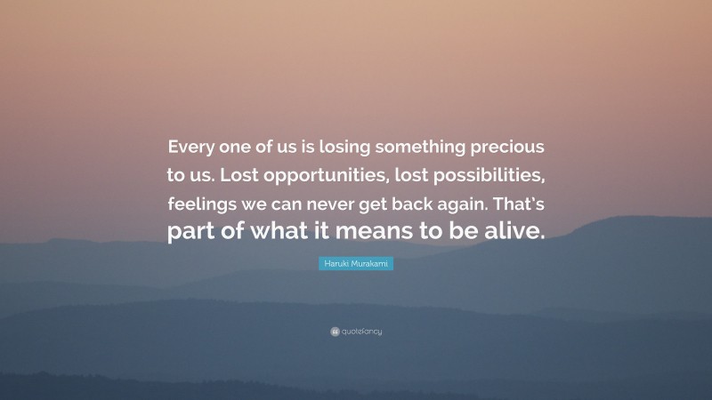 Haruki Murakami Quote: “Every one of us is losing something precious to us. Lost opportunities, lost possibilities, feelings we can never get back again. That’s part of what it means to be alive.”