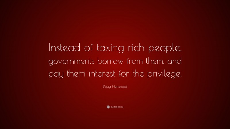 Doug Henwood Quote: “Instead of taxing rich people, governments borrow from them, and pay them interest for the privilege.”