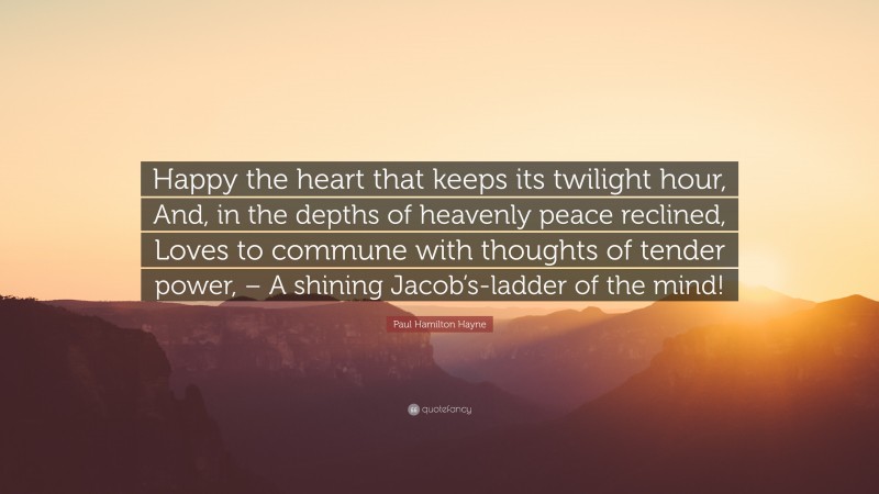 Paul Hamilton Hayne Quote: “Happy the heart that keeps its twilight hour, And, in the depths of heavenly peace reclined, Loves to commune with thoughts of tender power, – A shining Jacob’s-ladder of the mind!”