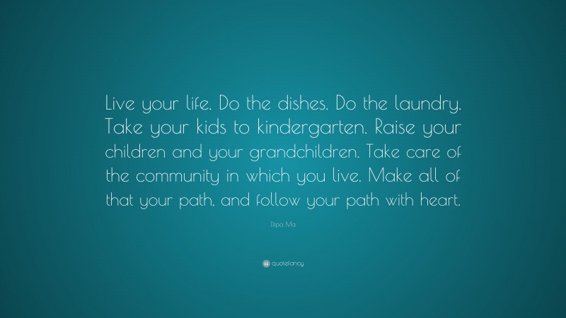 Dipa Ma Quote: “Live your life. Do the dishes. Do the laundry. Take your kids to kindergarten. Raise your children and your grandchildren. Take care of the community in which you live. Make all of that your path, and follow your path with heart.”