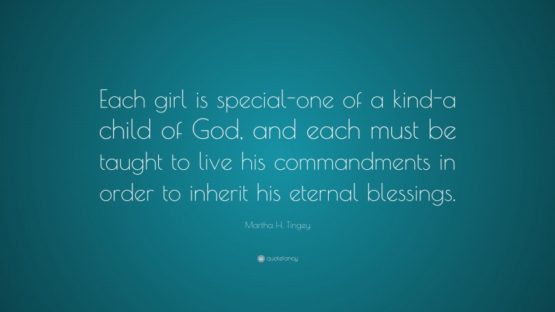 Martha H. Tingey Quote: “Each girl is special-one of a kind-a child of God, and each must be taught to live his commandments in order to inherit his eternal blessings.”