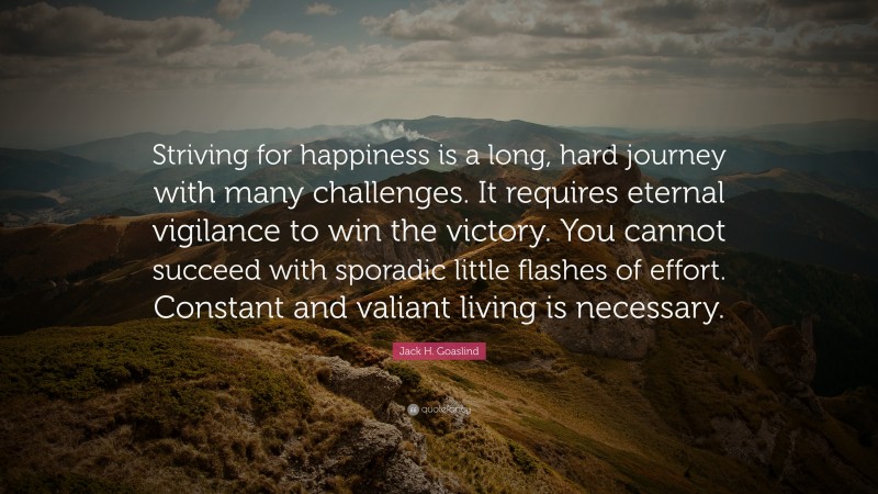 Jack H. Goaslind Quote: “Striving for happiness is a long, hard journey with many challenges. It requires eternal vigilance to win the victory. You cannot succeed with sporadic little flashes of effort. Constant and valiant living is necessary.”