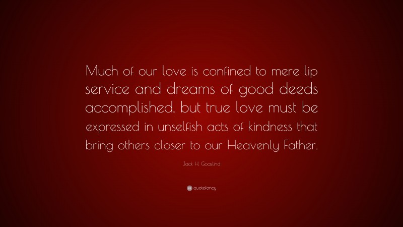 Jack H. Goaslind Quote: “Much of our love is confined to mere lip service and dreams of good deeds accomplished, but true love must be expressed in unselfish acts of kindness that bring others closer to our Heavenly Father.”
