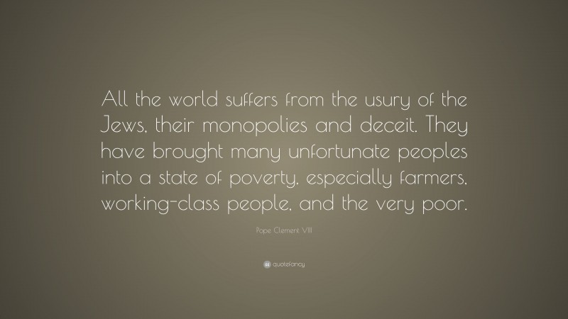 Pope Clement VIII Quote: “All the world suffers from the usury of the Jews, their monopolies and deceit. They have brought many unfortunate peoples into a state of poverty, especially farmers, working-class people, and the very poor.”