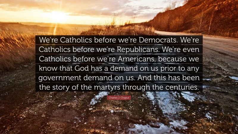 Charles J. Chaput Quote: “We’re Catholics before we’re Democrats. We’re Catholics before we’re Republicans. We’re even Catholics before we’re Americans, because we know that God has a demand on us prior to any government demand on us. And this has been the story of the martyrs through the centuries.”