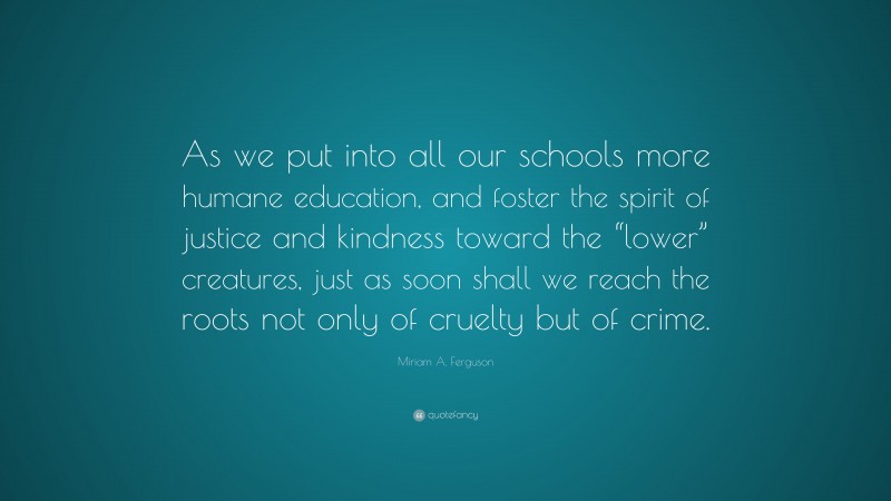 Miriam A. Ferguson Quote: “As we put into all our schools more humane education, and foster the spirit of justice and kindness toward the “lower” creatures, just as soon shall we reach the roots not only of cruelty but of crime.”
