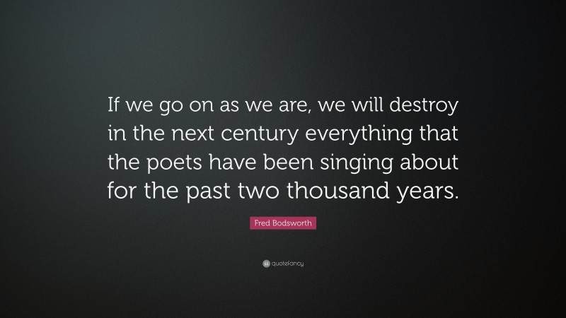 Fred Bodsworth Quote: “If we go on as we are, we will destroy in the next century everything that the poets have been singing about for the past two thousand years.”