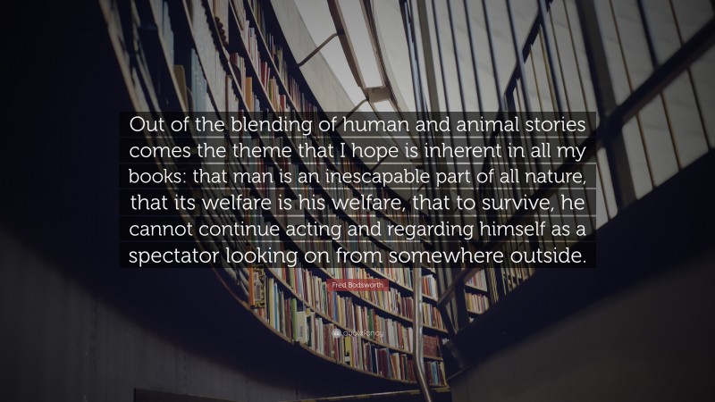 Fred Bodsworth Quote: “Out of the blending of human and animal stories comes the theme that I hope is inherent in all my books: that man is an inescapable part of all nature, that its welfare is his welfare, that to survive, he cannot continue acting and regarding himself as a spectator looking on from somewhere outside.”