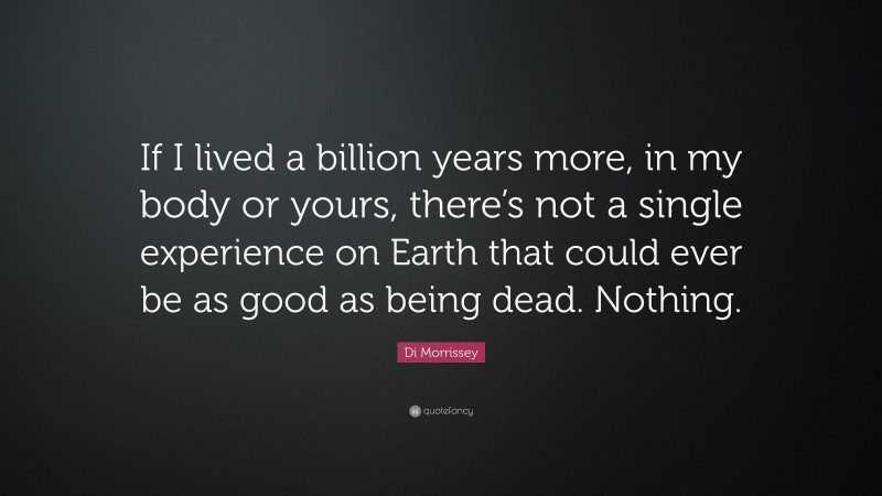 Di Morrissey Quote: “If I lived a billion years more, in my body or yours, there’s not a single experience on Earth that could ever be as good as being dead. Nothing.”