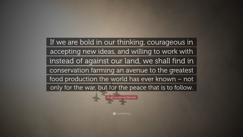 Hugh Hammond Bennett Quote: “If we are bold in our thinking, courageous in accepting new ideas, and willing to work with instead of against our land, we shall find in conservation farming an avenue to the greatest food production the world has ever known – not only for the war, but for the peace that is to follow.”