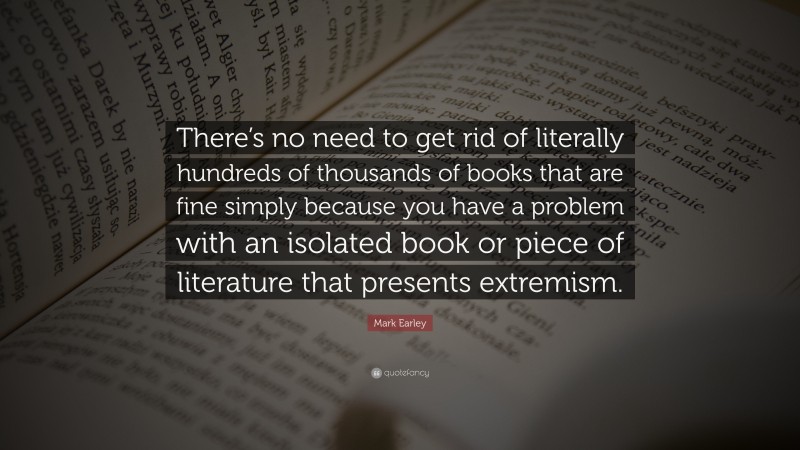 Mark Earley Quote: “There’s no need to get rid of literally hundreds of thousands of books that are fine simply because you have a problem with an isolated book or piece of literature that presents extremism.”