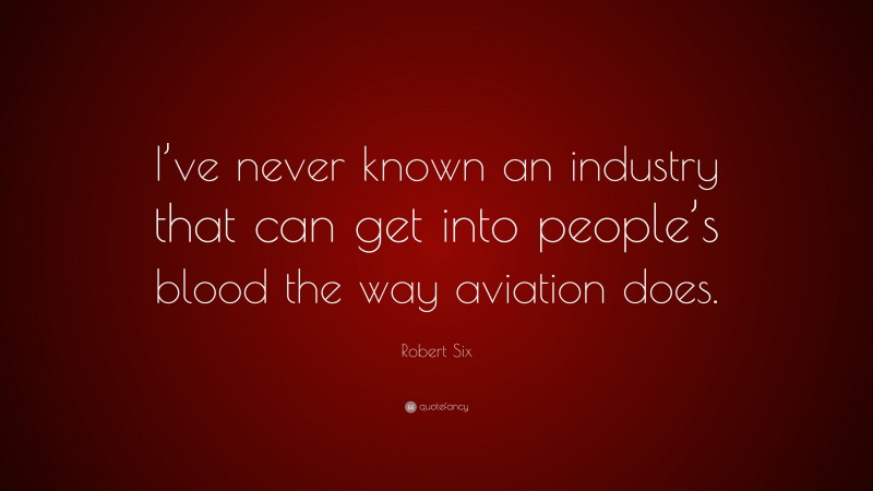 Robert Six Quote: “I’ve never known an industry that can get into people’s blood the way aviation does.”