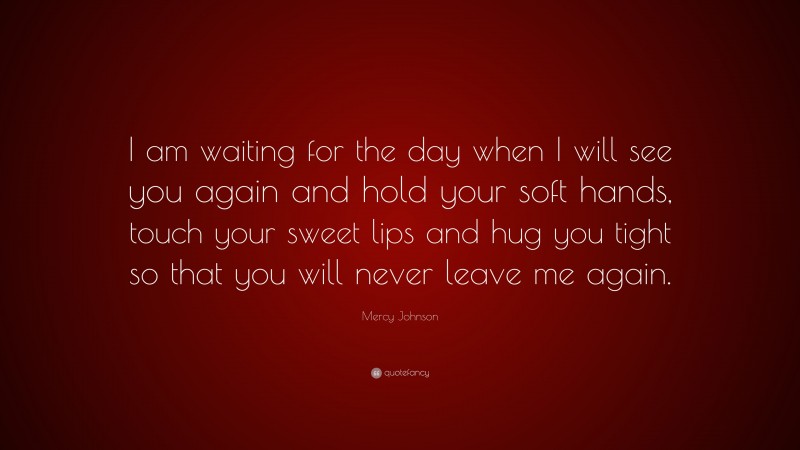 Mercy Johnson Quote: “I am waiting for the day when I will see you again and hold your soft hands, touch your sweet lips and hug you tight so that you will never leave me again.”