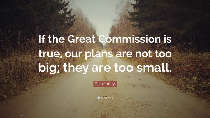 Pat Morley Quote: “If the Great Commission is true, our plans are not too big; they are too small.”