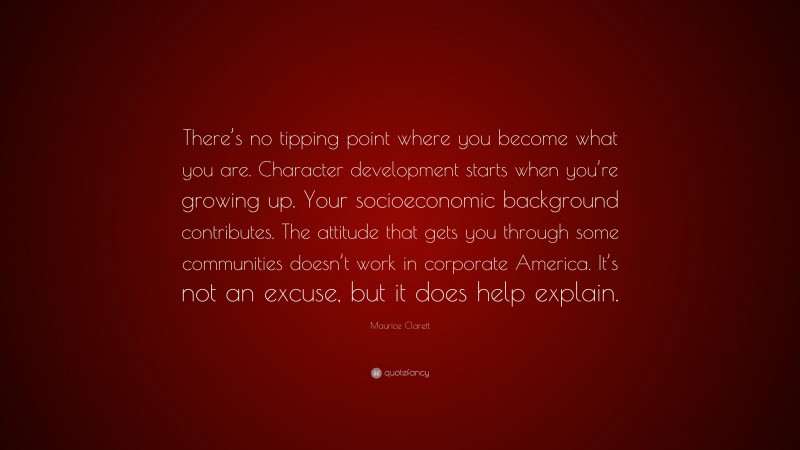 Maurice Clarett Quote: “There’s no tipping point where you become what you are. Character development starts when you’re growing up. Your socioeconomic background contributes. The attitude that gets you through some communities doesn’t work in corporate America. It’s not an excuse, but it does help explain.”