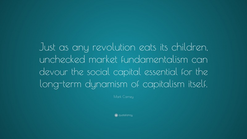Mark Carney Quote: “Just as any revolution eats its children, unchecked market fundamentalism can devour the social capital essential for the long-term dynamism of capitalism itself.”
