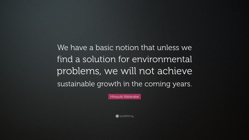 Hiroyuki Watanabe Quote: “We have a basic notion that unless we find a solution for environmental problems, we will not achieve sustainable growth in the coming years.”