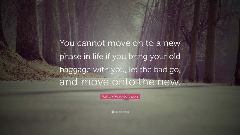 Patrick Read Johnson Quote: “You cannot move on to a new phase in life if you bring your old baggage with you, let the bad go, and move onto the new.”