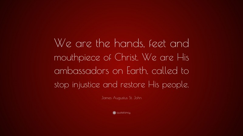 James Augustus St. John Quote: “We are the hands, feet and mouthpiece of Christ. We are His ambassadors on Earth, called to stop injustice and restore His people.”