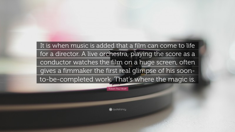 Robert Paul Wolff Quote: “It is when music is added that a film can come to life for a director. A live orchestra, playing the score as a conductor watches the film on a huge screen, often gives a fimmaker the first real glimpse of his soon-to-be-completed work. That’s where the magic is.”