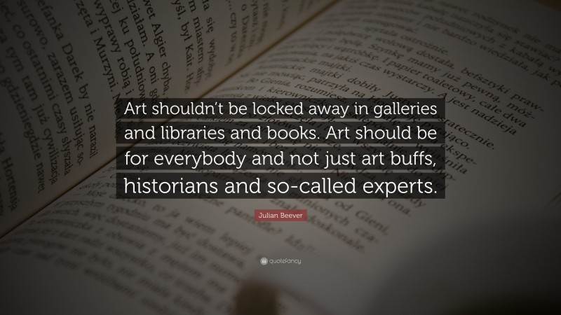 Julian Beever Quote: “Art shouldn’t be locked away in galleries and libraries and books. Art should be for everybody and not just art buffs, historians and so-called experts.”