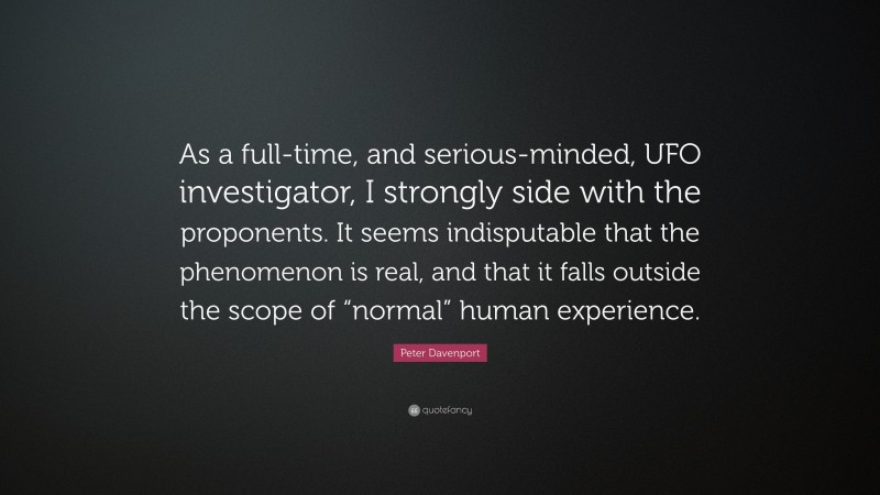 Peter Davenport Quote: “As a full-time, and serious-minded, UFO investigator, I strongly side with the proponents. It seems indisputable that the phenomenon is real, and that it falls outside the scope of “normal” human experience.”