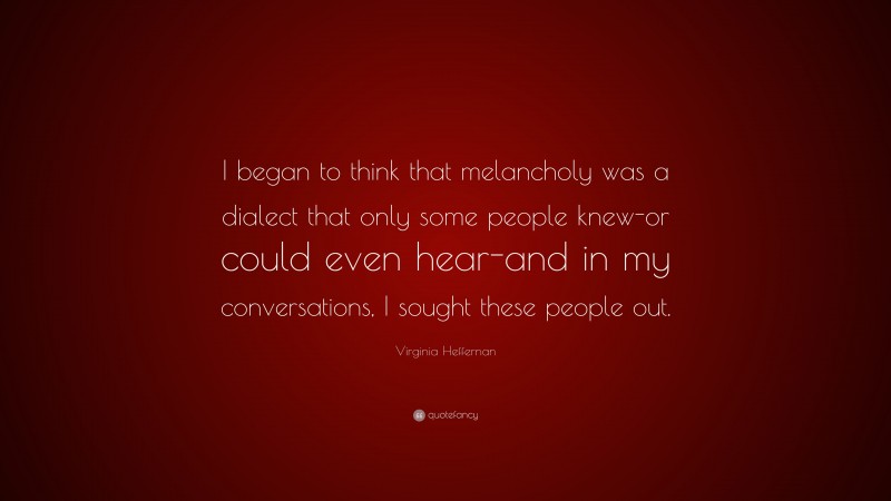 Virginia Heffernan Quote: “I began to think that melancholy was a dialect that only some people knew-or could even hear-and in my conversations, I sought these people out.”