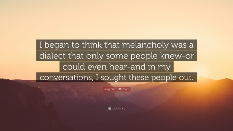 Virginia Heffernan Quote: “I began to think that melancholy was a dialect that only some people knew-or could even hear-and in my conversations, I sought these people out.”