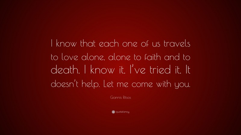Giannis Ritsos Quote: “I know that each one of us travels to love alone, alone to faith and to death. I know it. I’ve tried it. It doesn’t help. Let me come with you.”