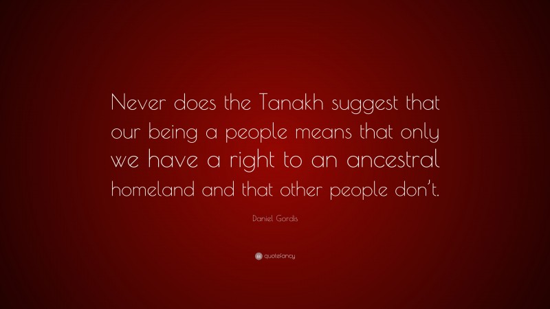 Daniel Gordis Quote: “Never does the Tanakh suggest that our being a people means that only we have a right to an ancestral homeland and that other people don’t.”