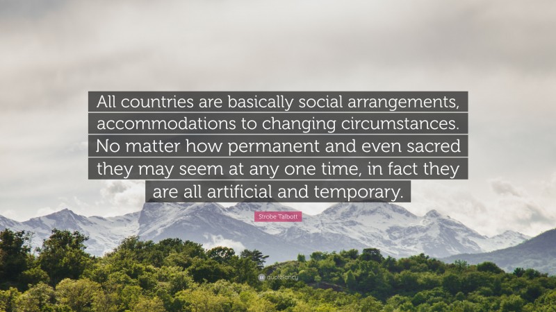 Strobe Talbott Quote: “All countries are basically social arrangements, accommodations to changing circumstances. No matter how permanent and even sacred they may seem at any one time, in fact they are all artificial and temporary.”
