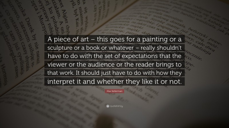 Max Kellerman Quote: “A piece of art – this goes for a painting or a sculpture or a book or whatever – really shouldn’t have to do with the set of expectations that the viewer or the audience or the reader brings to that work. It should just have to do with how they interpret it and whether they like it or not.”