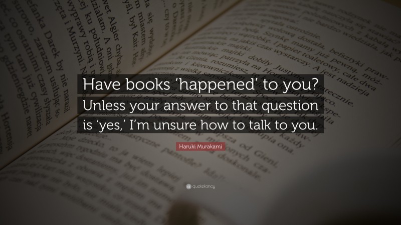 Haruki Murakami Quote: “Have books ‘happened’ to you? Unless your answer to that question is ‘yes,’ I’m unsure how to talk to you.”