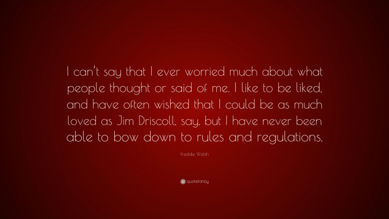 Freddie Welsh Quote: “I can’t say that I ever worried much about what people thought or said of me. I like to be liked, and have often wished that I could be as much loved as Jim Driscoll, say, but I have never been able to bow down to rules and regulations.”