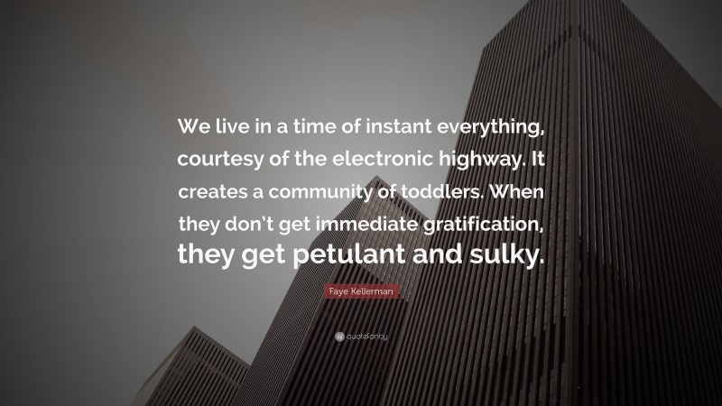 Faye Kellerman Quote: “We live in a time of instant everything, courtesy of the electronic highway. It creates a community of toddlers. When they don’t get immediate gratification, they get petulant and sulky.”