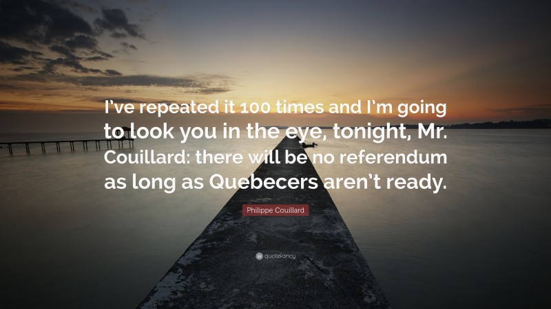 Philippe Couillard Quote: “I’ve repeated it 100 times and I’m going to look you in the eye, tonight, Mr. Couillard: there will be no referendum as long as Quebecers aren’t ready.”
